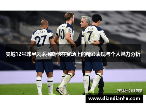曼城12号球星风采揭晓他在赛场上的精彩表现与个人魅力分析