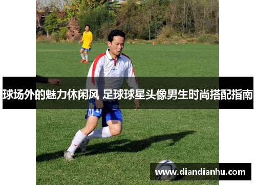 球场外的魅力休闲风 足球球星头像男生时尚搭配指南